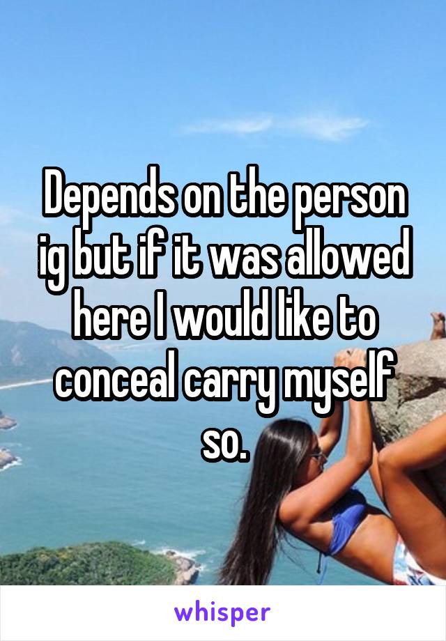 Depends on the person ig but if it was allowed here I would like to conceal carry myself so.