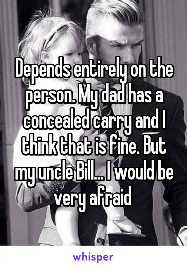 Depends entirely on the person. My dad has a concealed carry and I think that is fine. But my uncle Bill... I would be very afraid 