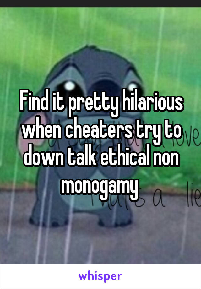 Find it pretty hilarious when cheaters try to down talk ethical non monogamy 