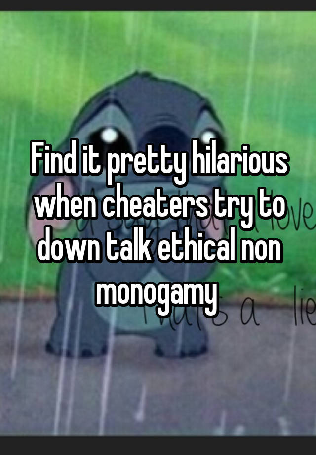 Find it pretty hilarious when cheaters try to down talk ethical non monogamy 