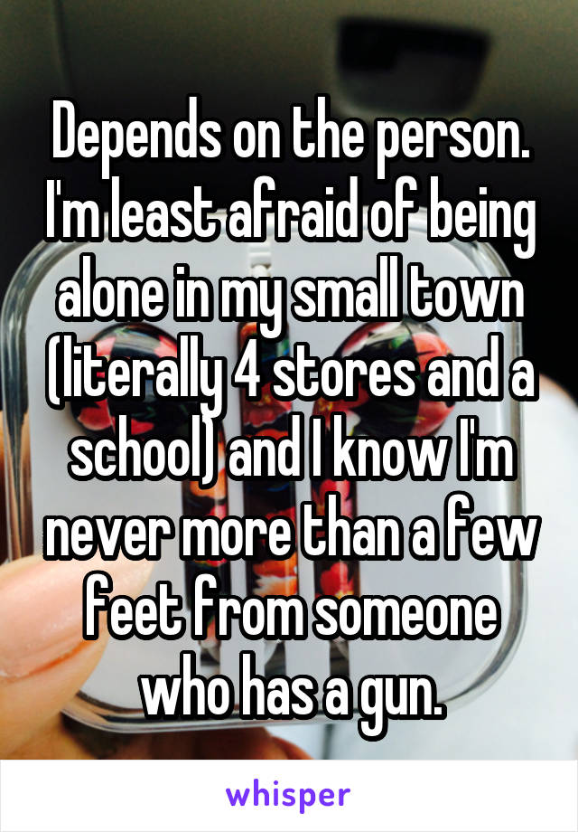 Depends on the person. I'm least afraid of being alone in my small town (literally 4 stores and a school) and I know I'm never more than a few feet from someone who has a gun.