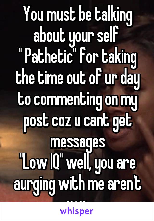 You must be talking about your self 
" Pathetic" for taking the time out of ur day to commenting on my post coz u cant get messages
"Low IQ" well, you are aurging with me aren't you 