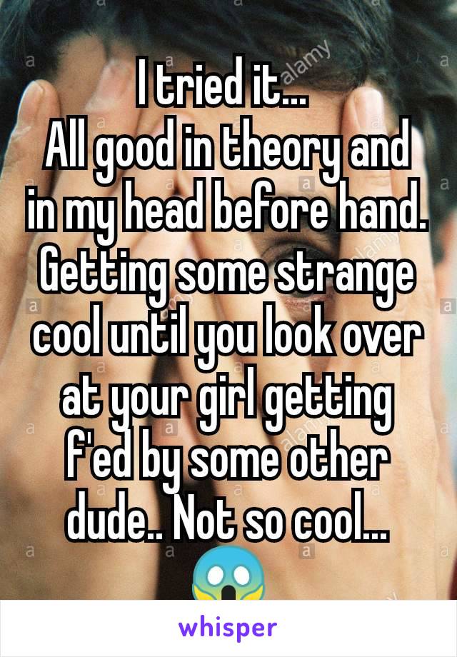 I tried it... 
All good in theory and in my head before hand. Getting some strange
cool until you look over at your girl getting f'ed by some other dude.. Not so cool...
😱