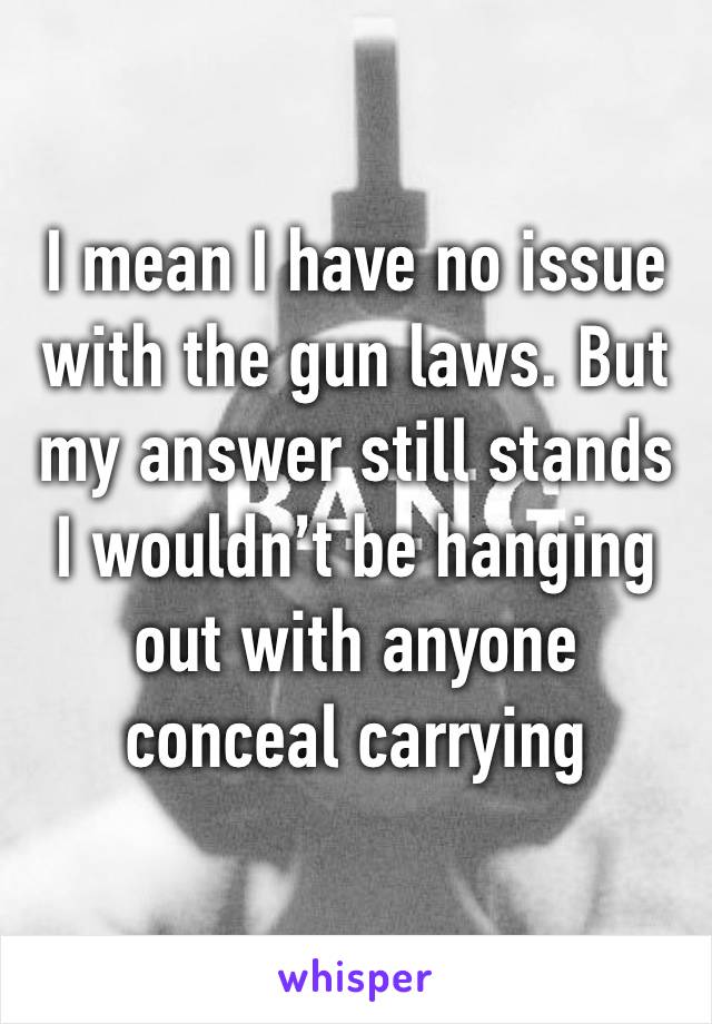 I mean I have no issue with the gun laws. But my answer still stands I wouldn’t be hanging out with anyone conceal carrying 