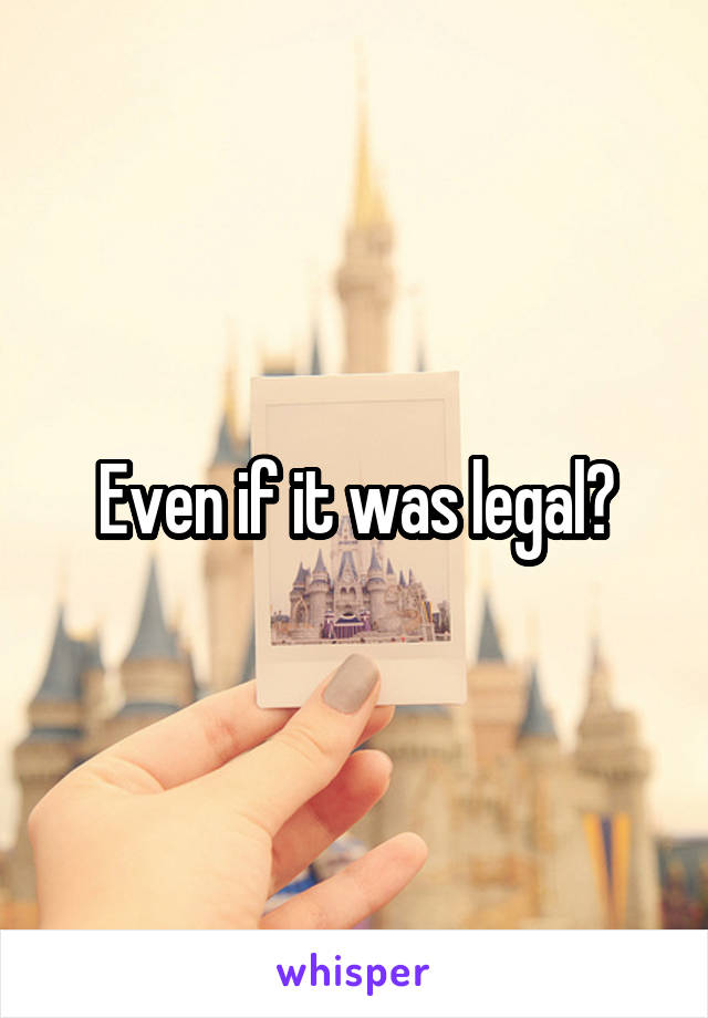 Even if it was legal?