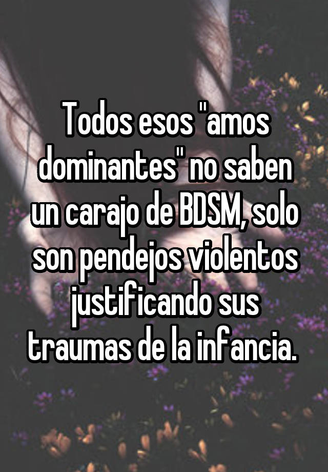 Todos esos "amos dominantes" no saben un carajo de BDSM, solo son pendejos violentos justificando sus traumas de la infancia. 