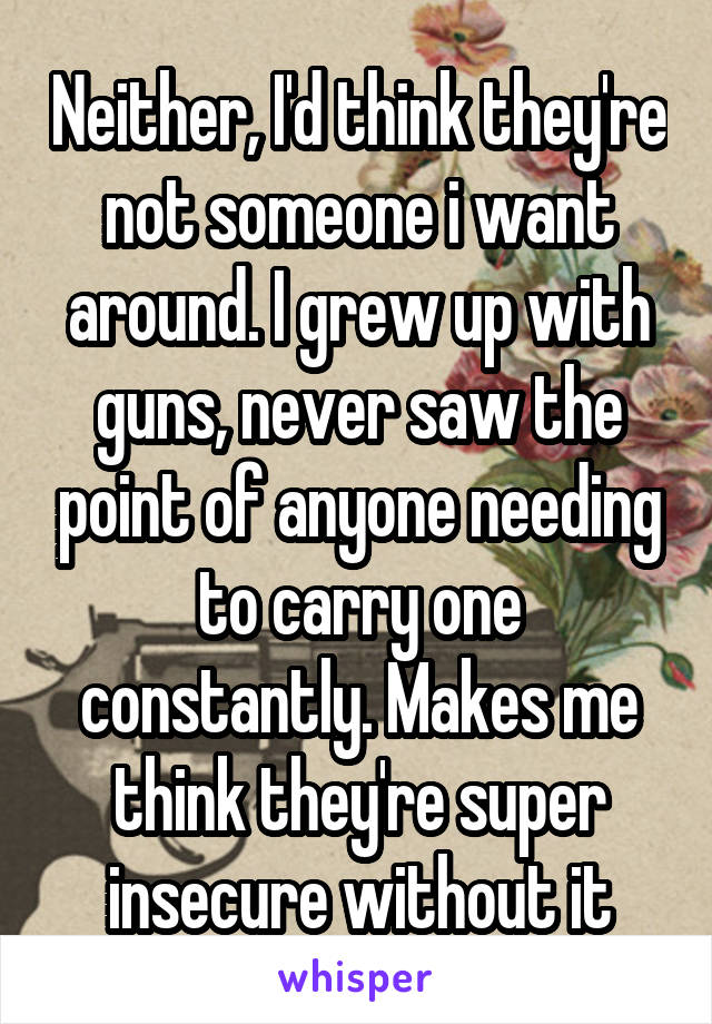 Neither, I'd think they're not someone i want around. I grew up with guns, never saw the point of anyone needing to carry one constantly. Makes me think they're super insecure without it