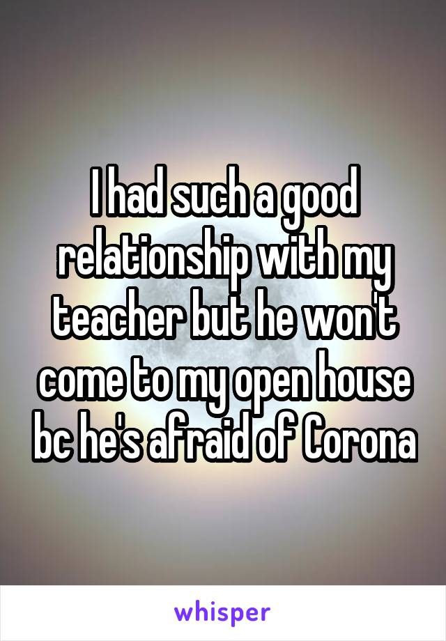 I had such a good relationship with my teacher but he won't come to my open house bc he's afraid of Corona