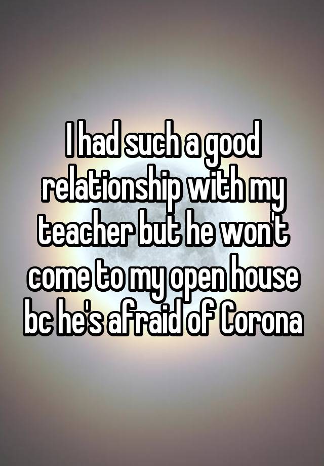 I had such a good relationship with my teacher but he won't come to my open house bc he's afraid of Corona