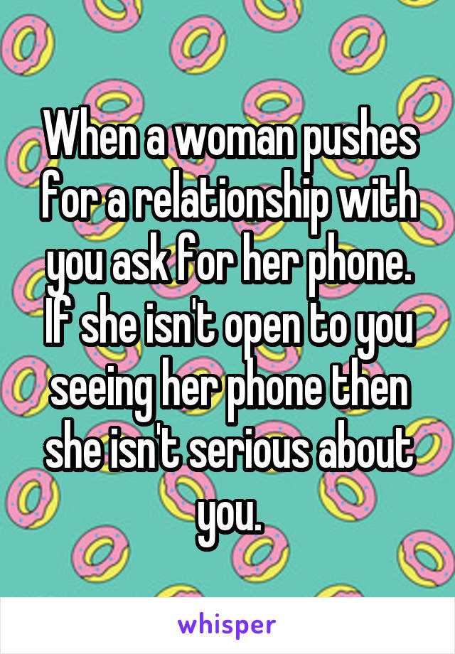 When a woman pushes for a relationship with you ask for her phone. If she isn't open to you seeing her phone then she isn't serious about you.