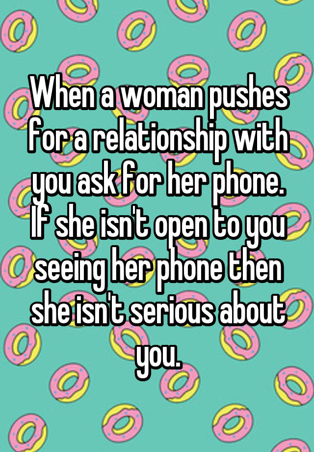 When a woman pushes for a relationship with you ask for her phone. If she isn't open to you seeing her phone then she isn't serious about you.