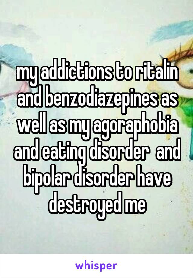 my addictions to ritalin and benzodiazepines as well as my agoraphobia and eating disorder  and bipolar disorder have destroyed me