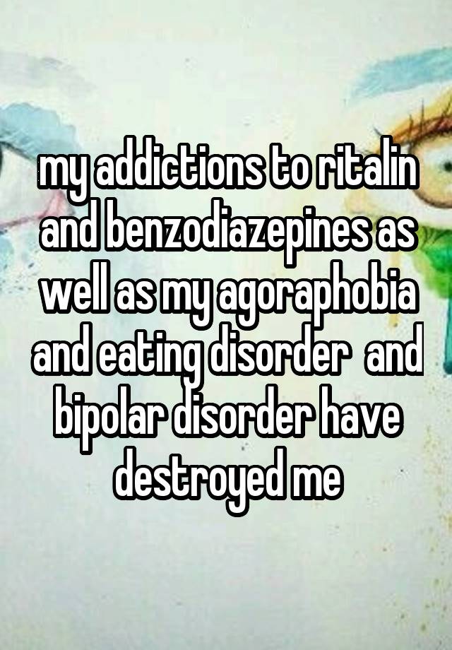 my addictions to ritalin and benzodiazepines as well as my agoraphobia and eating disorder  and bipolar disorder have destroyed me