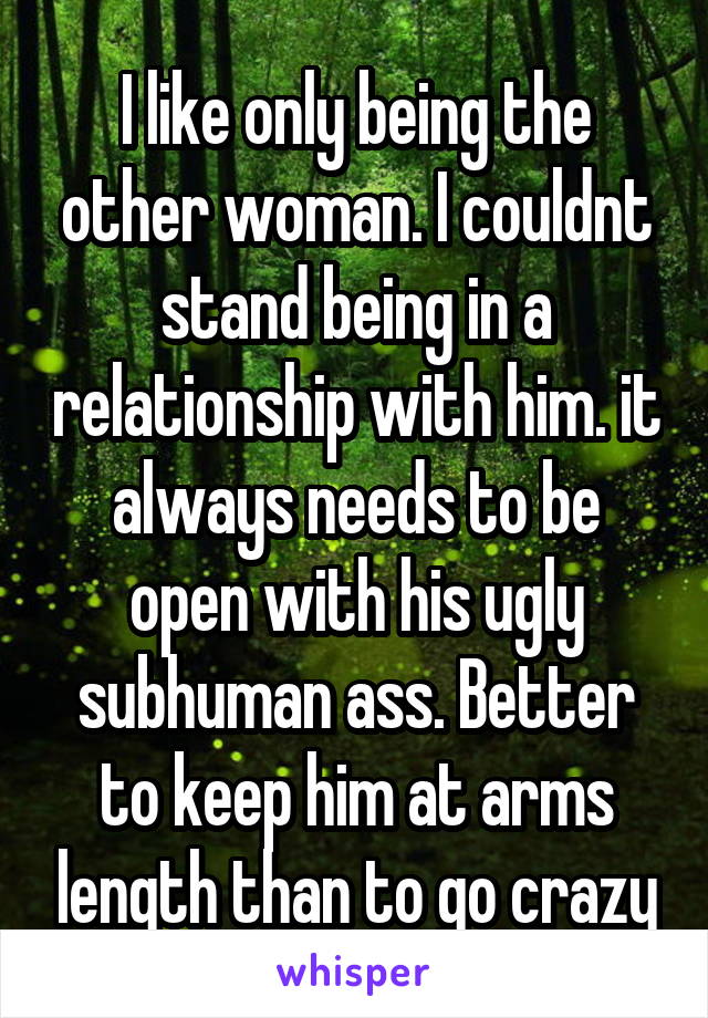 I like only being the other woman. I couldnt stand being in a relationship with him. it always needs to be open with his ugly subhuman ass. Better to keep him at arms length than to go crazy