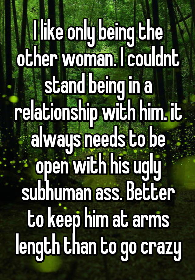 I like only being the other woman. I couldnt stand being in a relationship with him. it always needs to be open with his ugly subhuman ass. Better to keep him at arms length than to go crazy