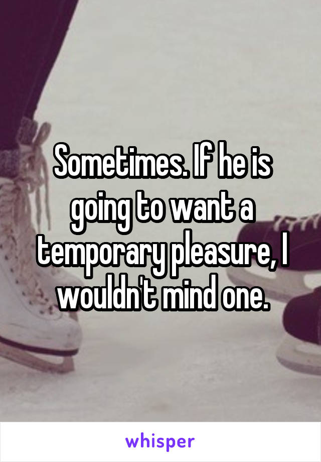 Sometimes. If he is going to want a temporary pleasure, I wouldn't mind one.