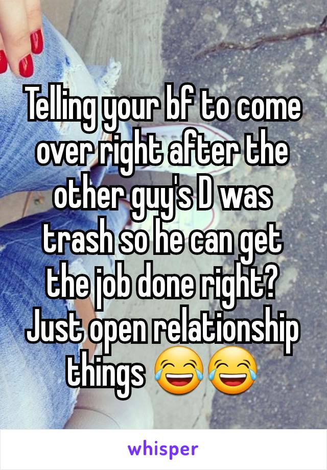 Telling your bf to come over right after the other guy's D was trash so he can get the job done right? Just open relationship things 😂😂