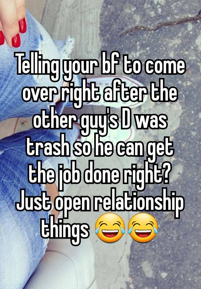 Telling your bf to come over right after the other guy's D was trash so he can get the job done right? Just open relationship things 😂😂