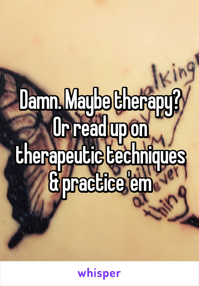 Damn. Maybe therapy? Or read up on therapeutic techniques & practice 'em