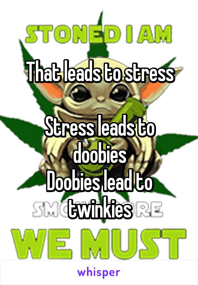 That leads to stress

Stress leads to doobies
Doobies lead to twinkies