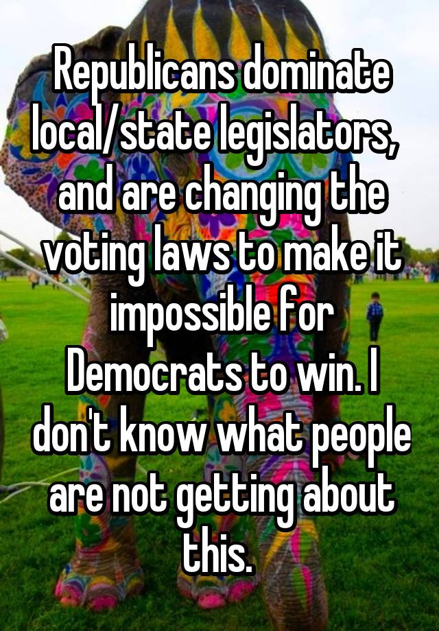 Republicans dominate local/state legislators,   and are changing the voting laws to make it impossible for Democrats to win. I don't know what people are not getting about this. 