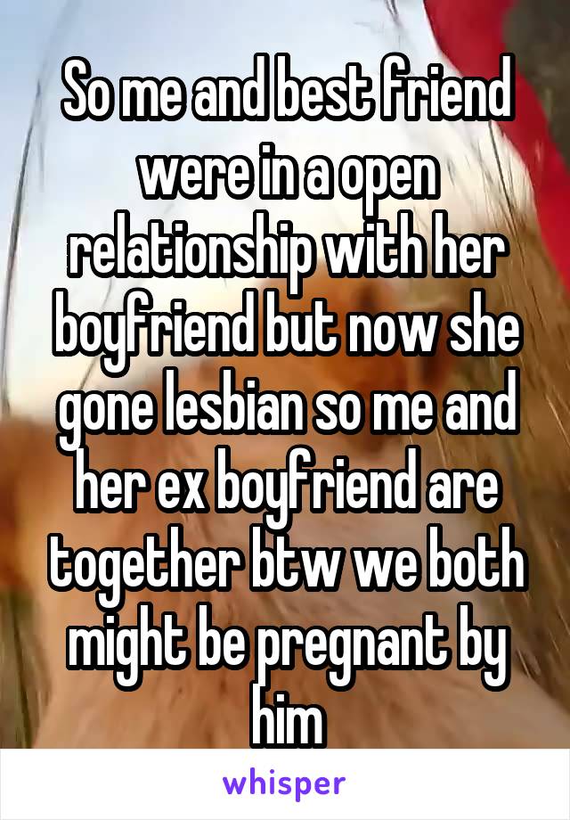 So me and best friend were in a open relationship with her boyfriend but now she gone lesbian so me and her ex boyfriend are together btw we both might be pregnant by him