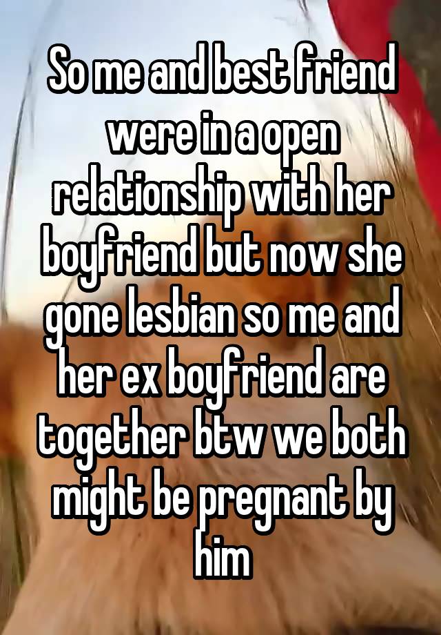 So me and best friend were in a open relationship with her boyfriend but now she gone lesbian so me and her ex boyfriend are together btw we both might be pregnant by him