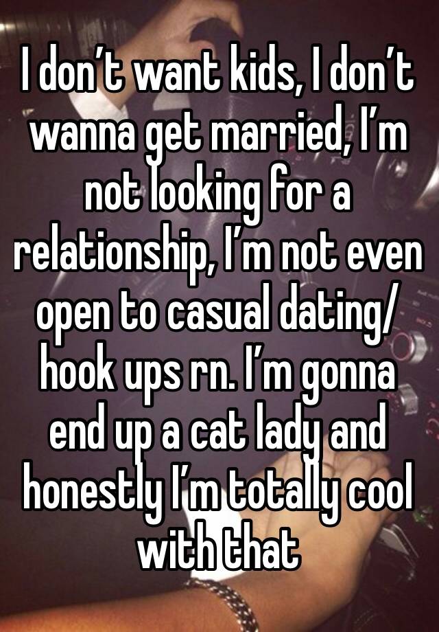 I don’t want kids, I don’t wanna get married, I’m not looking for a relationship, I’m not even open to casual dating/hook ups rn. I’m gonna end up a cat lady and honestly I’m totally cool with that 