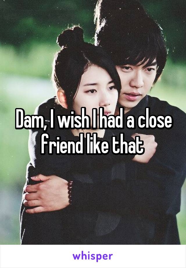 Dam, I wish I had a close friend like that 