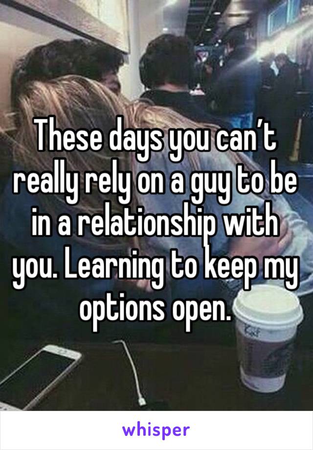 These days you can’t really rely on a guy to be in a relationship with you. Learning to keep my options open. 