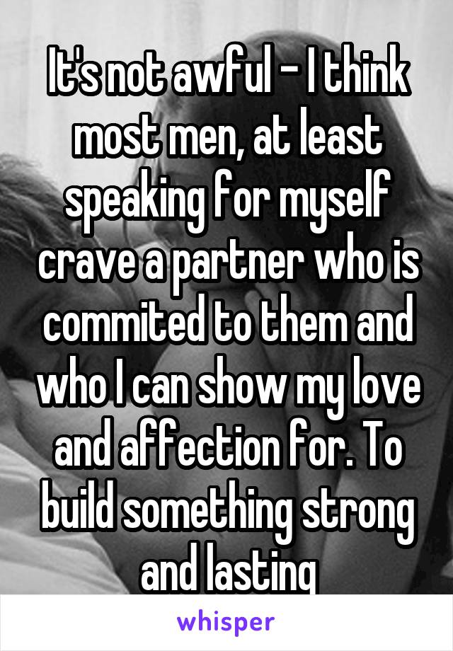 It's not awful - I think most men, at least speaking for myself crave a partner who is commited to them and who I can show my love and affection for. To build something strong and lasting