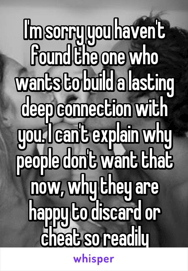 I'm sorry you haven't found the one who wants to build a lasting deep connection with you. I can't explain why people don't want that now, why they are happy to discard or cheat so readily