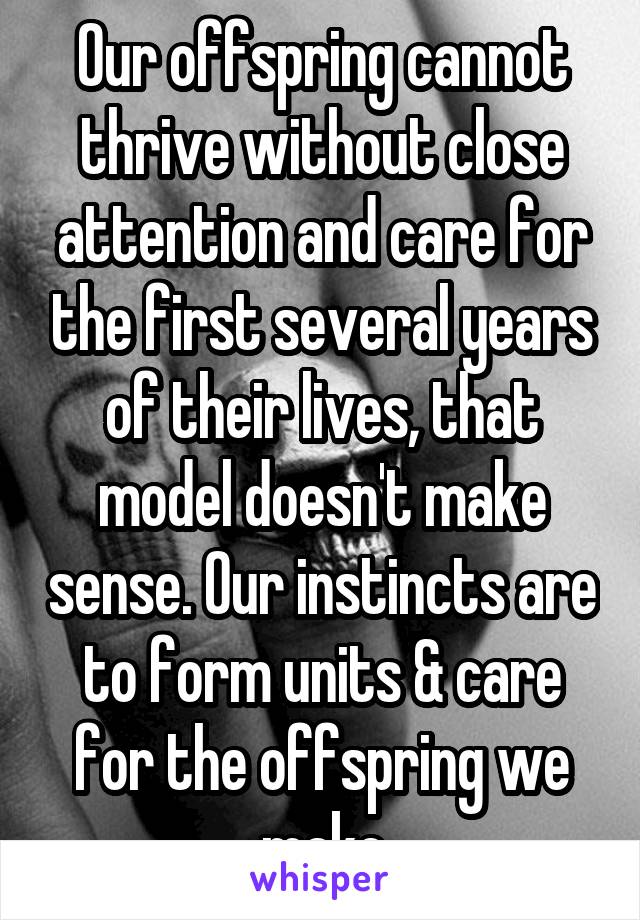 Our offspring cannot thrive without close attention and care for the first several years of their lives, that model doesn't make sense. Our instincts are to form units & care for the offspring we make