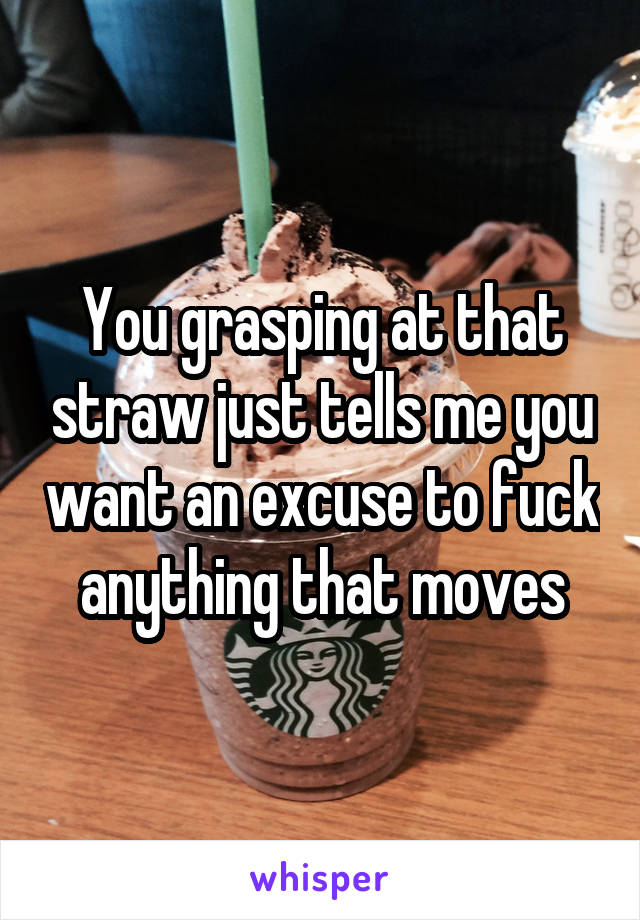 You grasping at that straw just tells me you want an excuse to fuck anything that moves