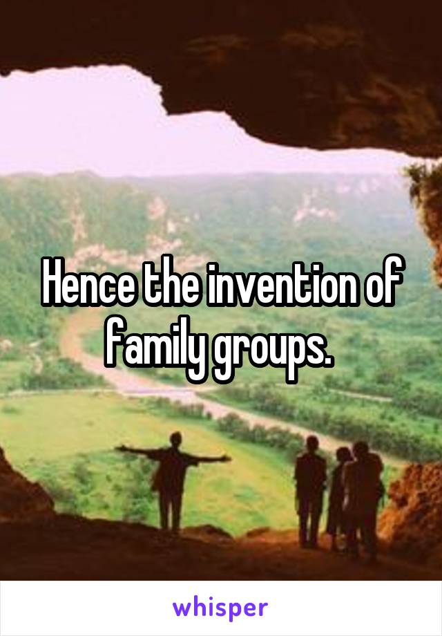 Hence the invention of family groups. 