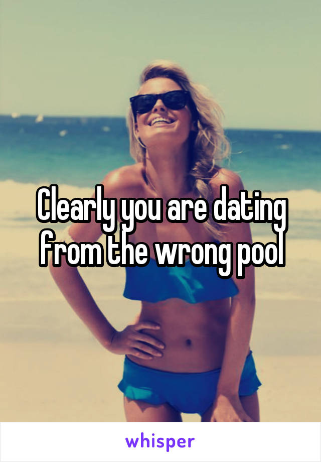 Clearly you are dating from the wrong pool