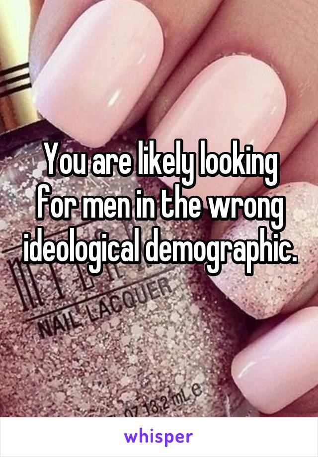 You are likely looking for men in the wrong ideological demographic. 