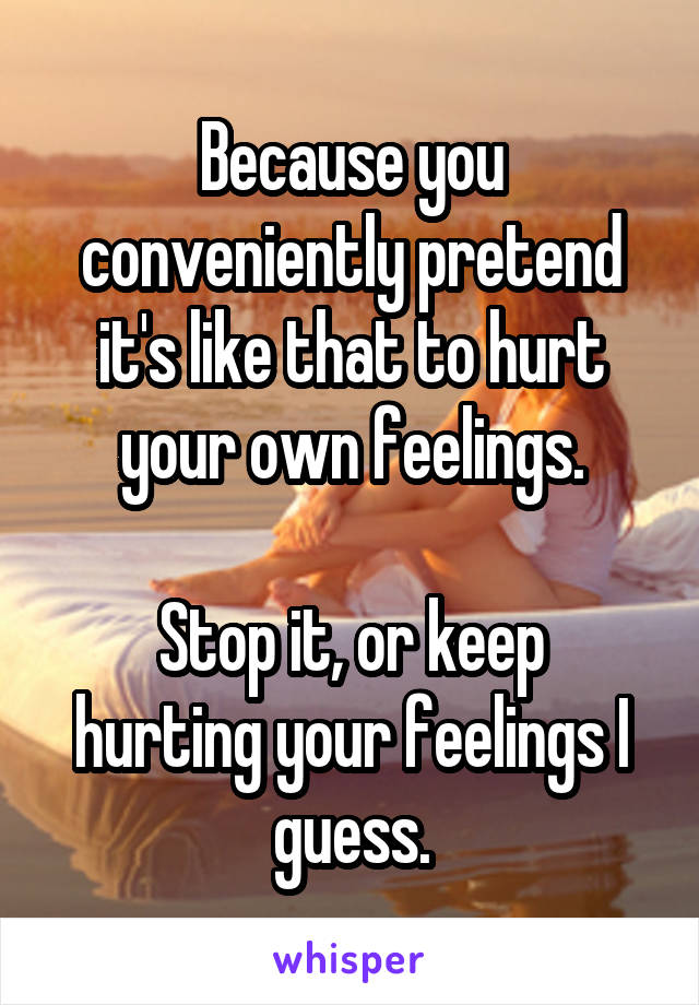 Because you conveniently pretend it's like that to hurt your own feelings.

Stop it, or keep hurting your feelings I guess.