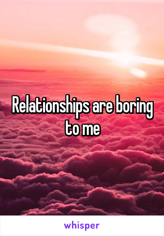 Relationships are boring to me