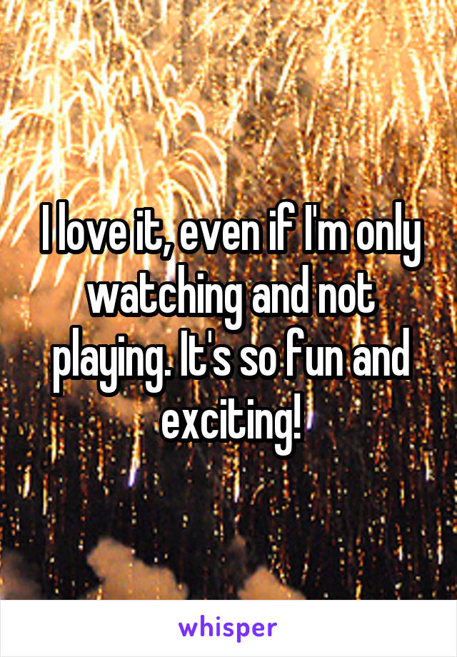 I love it, even if I'm only watching and not playing. It's so fun and exciting!