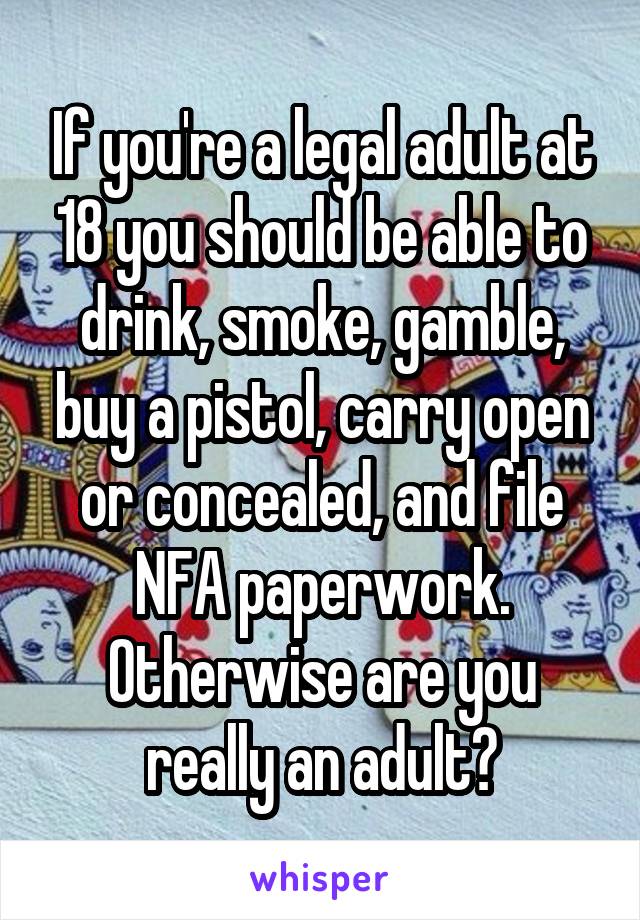 If you're a legal adult at 18 you should be able to drink, smoke, gamble, buy a pistol, carry open or concealed, and file NFA paperwork. Otherwise are you really an adult?