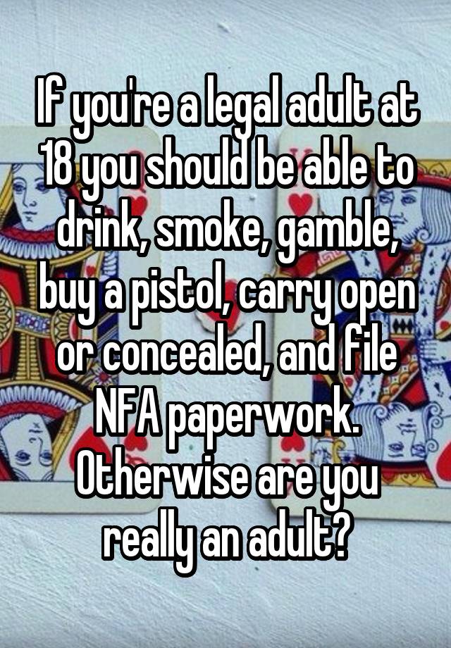 If you're a legal adult at 18 you should be able to drink, smoke, gamble, buy a pistol, carry open or concealed, and file NFA paperwork. Otherwise are you really an adult?