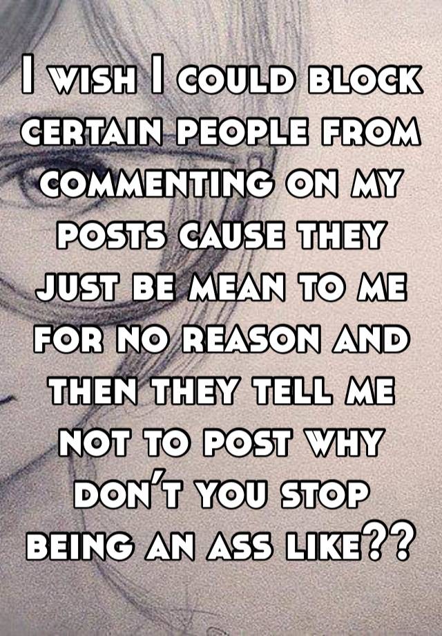 I wish I could block certain people from commenting on my posts cause they just be mean to me for no reason and then they tell me not to post why don’t you stop being an ass like??