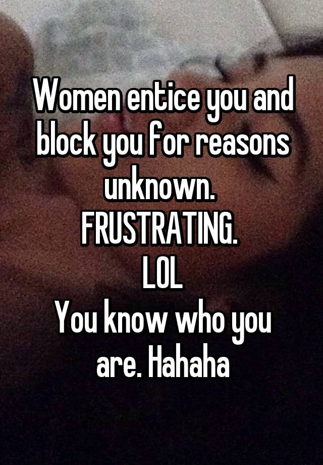 Women entice you and block you for reasons unknown. 
FRUSTRATING. 
LOL
You know who you are. Hahaha