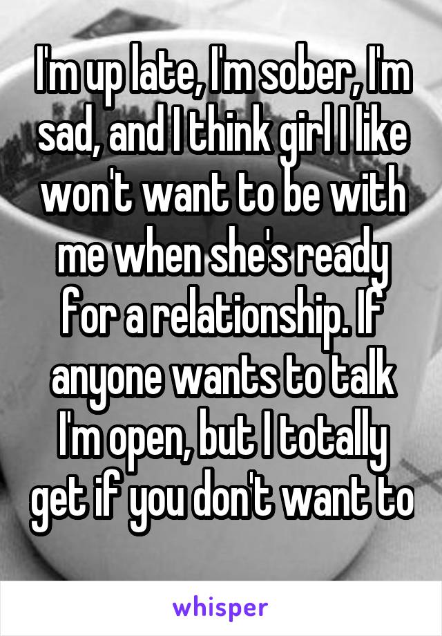 I'm up late, I'm sober, I'm sad, and I think girl I like won't want to be with me when she's ready for a relationship. If anyone wants to talk I'm open, but I totally get if you don't want to 