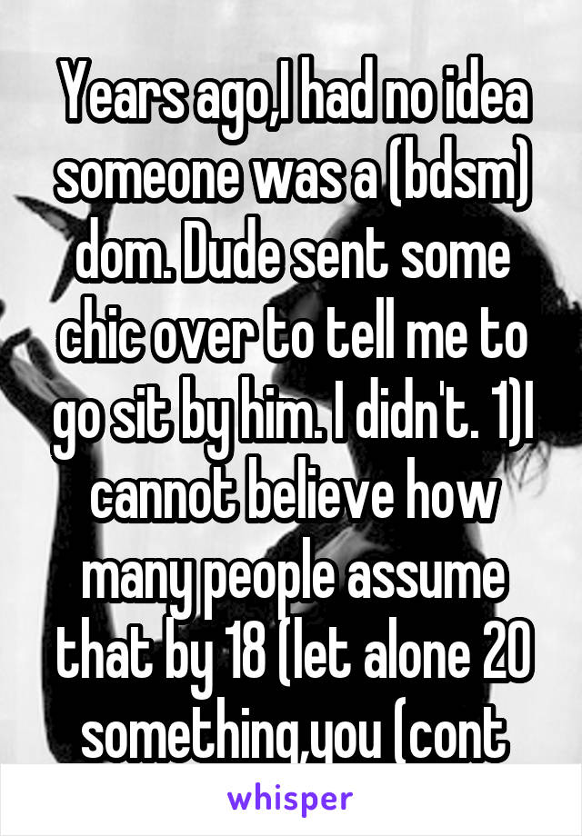 Years ago,I had no idea someone was a (bdsm) dom. Dude sent some chic over to tell me to go sit by him. I didn't. 1)I cannot believe how many people assume that by 18 (let alone 20 something,you (cont