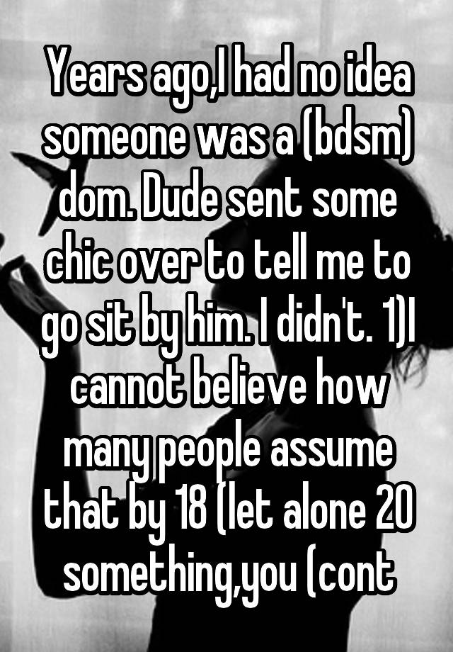 Years ago,I had no idea someone was a (bdsm) dom. Dude sent some chic over to tell me to go sit by him. I didn't. 1)I cannot believe how many people assume that by 18 (let alone 20 something,you (cont