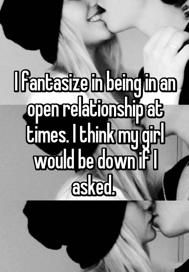 I fantasize in being in an open relationship at times. I think my girl would be down if I asked. 