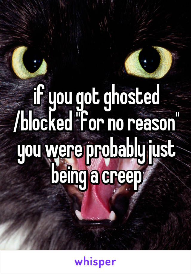 if you got ghosted /blocked "for no reason" you were probably just being a creep