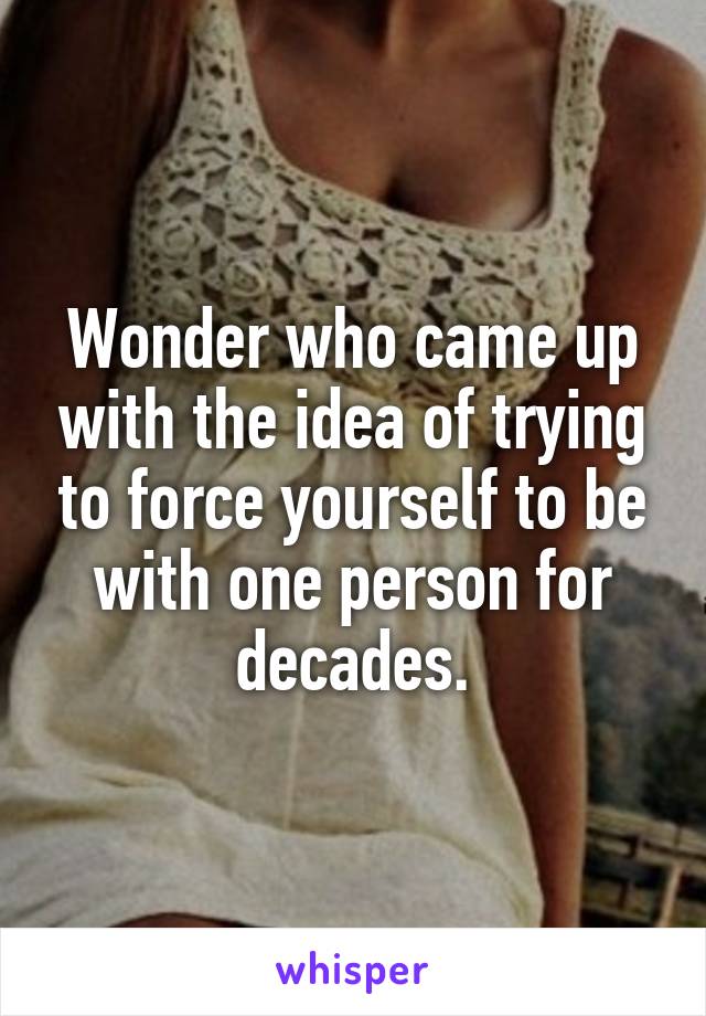 Wonder who came up with the idea of trying to force yourself to be with one person for decades.